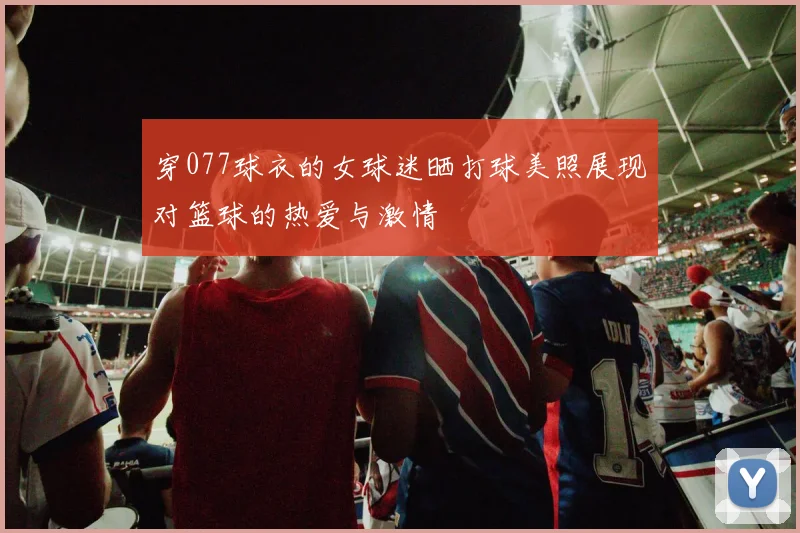 穿077球衣的女球迷晒打球美照展现对篮球的热爱与激情