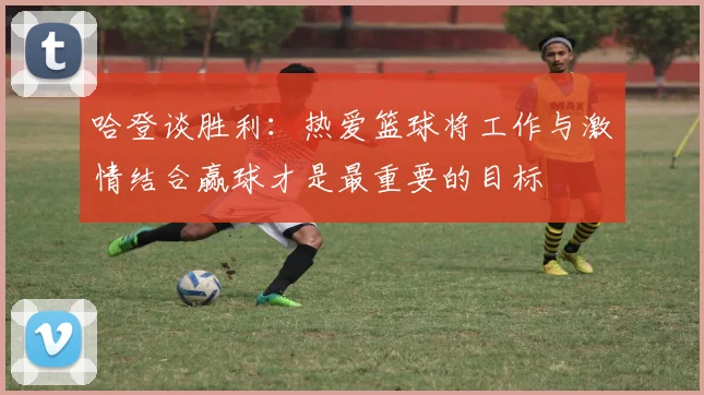 哈登谈胜利：热爱篮球将工作与激情结合赢球才是最重要的目标