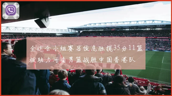 全运会小组赛吕俊虎独揽35分11篮板助力河南男篮战胜中国香港队