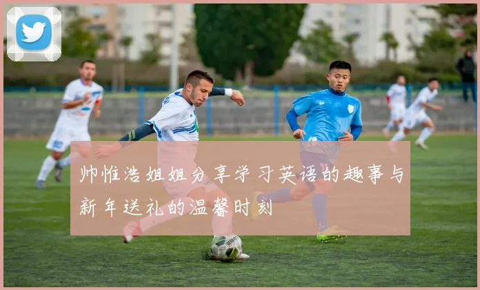 帅惟浩姐姐分享学习英语的趣事与新年送礼的温馨时刻