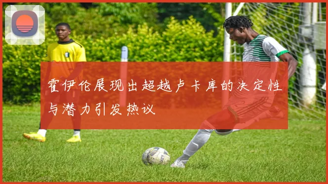霍伊伦展现出超越卢卡库的决定性与潜力引发热议