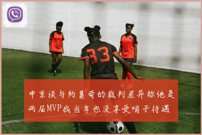申京谈与约基奇的裁判差异称他是两届MVP我当年也没享受哨子待遇