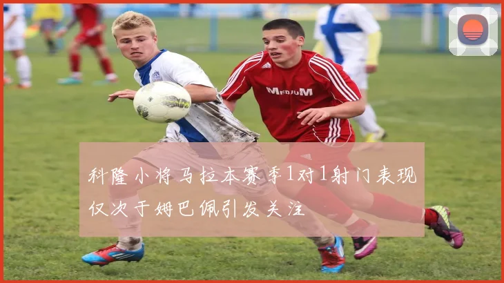 科隆小将马拉本赛季1对1射门表现仅次于姆巴佩引发关注