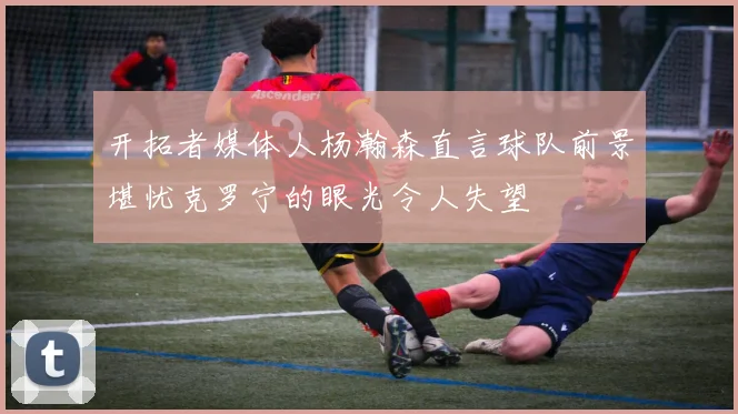 开拓者媒体人杨瀚森直言球队前景堪忧克罗宁的眼光令人失望