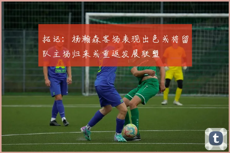 拓记：杨瀚森客场表现出色或将留队主场归来或重返发展联盟