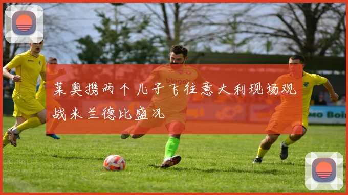 莱奥携两个儿子飞往意大利现场观战米兰德比盛况