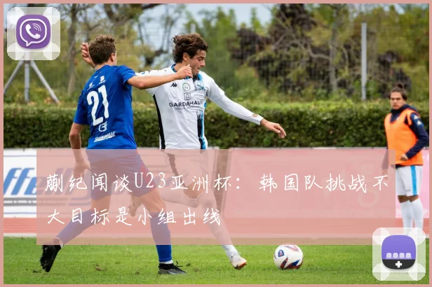 蒯纪闻谈U23亚洲杯：韩国队挑战不大目标是小组出线