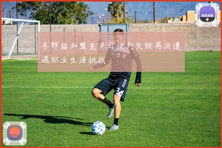 齐耶赫加盟克卢日谈判失败再次遭遇职业生涯挑战