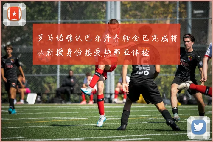 罗马诺确认巴尔丹齐转会已完成将以新援身份接受热那亚体检
