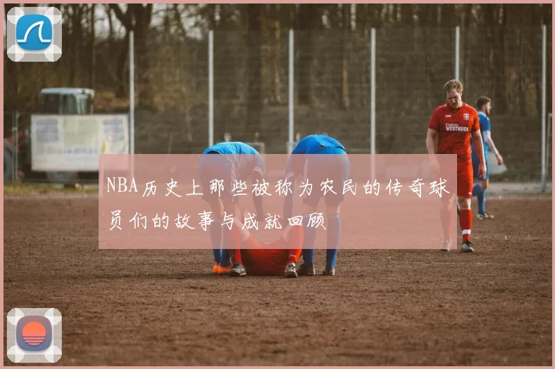 NBA历史上那些被称为农民的传奇球员们的故事与成就回顾