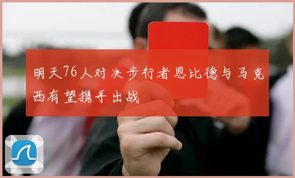 明天76人对决步行者恩比德与马克西有望携手出战