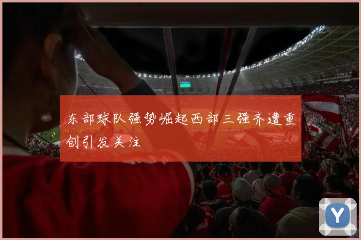 东部球队强势崛起西部三强齐遭重创引发关注