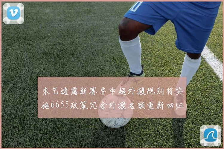 朱艺透露新赛季中超外援规则将实施6655政策冗余外援名额重新回归球队配置