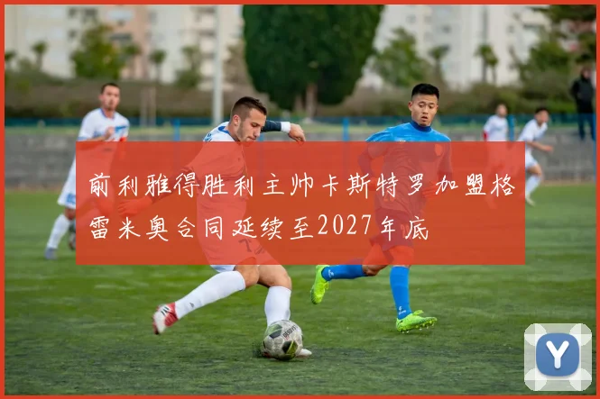 前利雅得胜利主帅卡斯特罗加盟格雷米奥合同延续至2027年底
