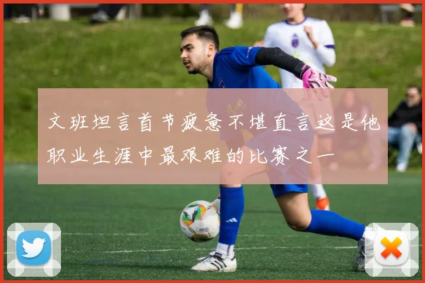 文班坦言首节疲惫不堪直言这是他职业生涯中最艰难的比赛之一