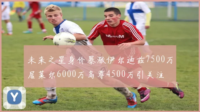 未来之星身价暴涨伊尔迪兹7500万居莱尔6000万乌尊4500万引关注