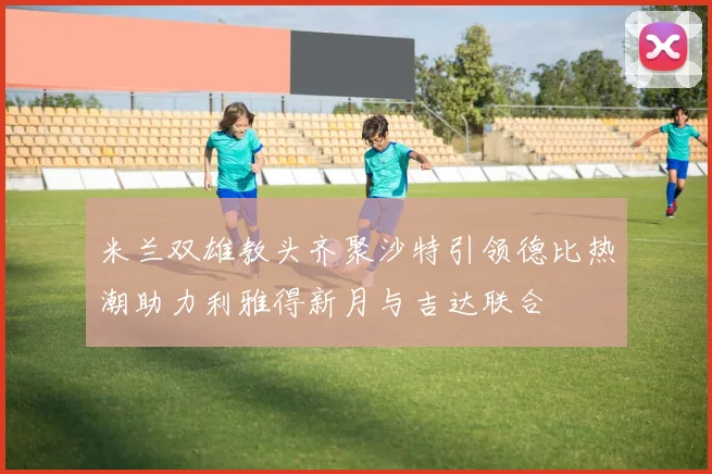 米兰双雄教头齐聚沙特引领德比热潮助力利雅得新月与吉达联合