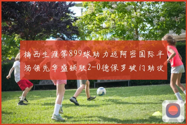 梅西生涯第899球助力迈阿密国际半场领先华盛顿联2-0德保罗破门助攻