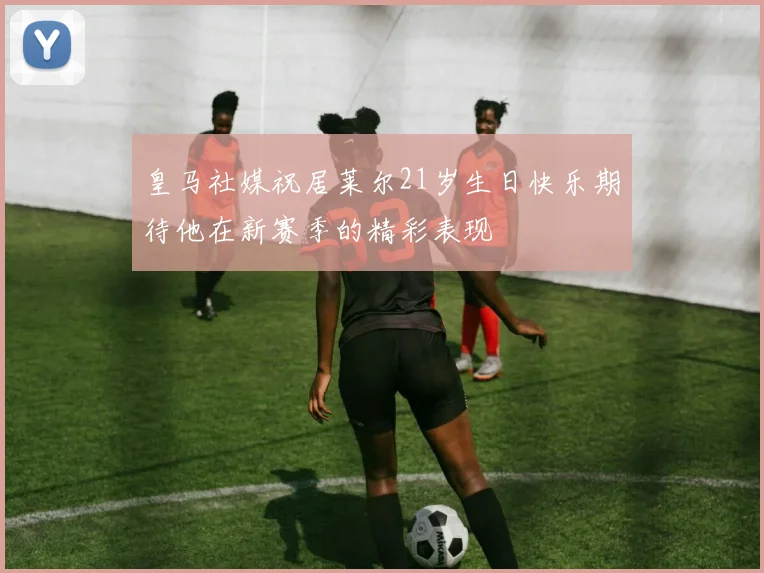 皇马社媒祝居莱尔21岁生日快乐期待他在新赛季的精彩表现
