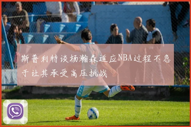 斯普利特谈杨瀚森适应NBA过程不急于让其承受高压挑战