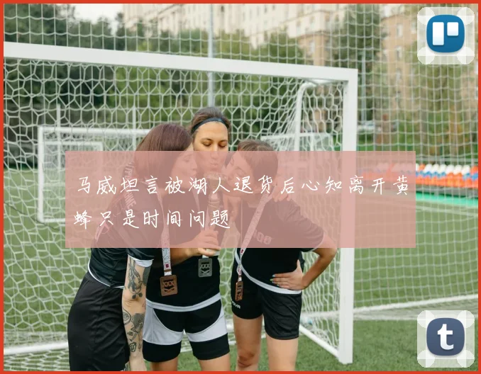 马威坦言被湖人退货后心知离开黄蜂只是时间问题
