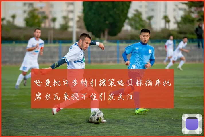 哈曼批评多特引援策略贝林扬库托席尔瓦表现不佳引发关注