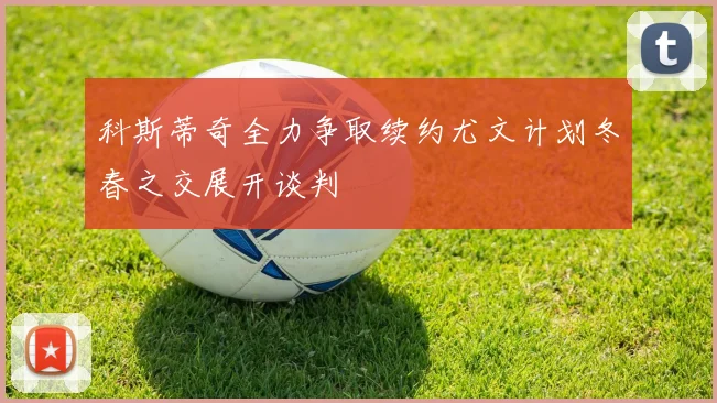 科斯蒂奇全力争取续约尤文计划冬春之交展开谈判