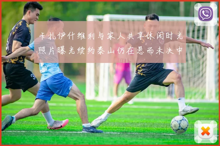 卡扎伊什维利与家人共享休闲时光照片曝光续约泰山仍在悬而未决中