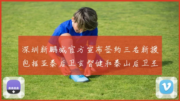 深圳新鹏城官方宣布签约三名新援包括亚泰后卫玄智健和泰山后卫王昱衡