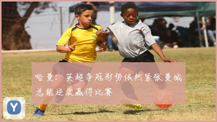 哈曼：英超争冠形势依然紧张曼城总能逆袭赢得比赛