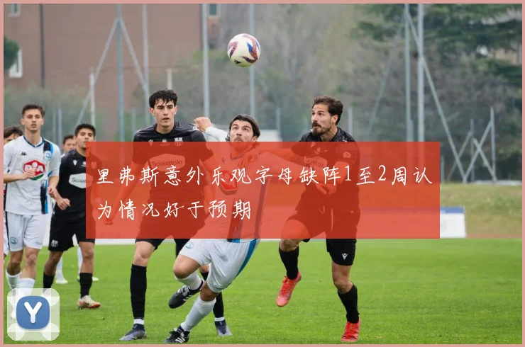 里弗斯意外乐观字母缺阵1至2周认为情况好于预期