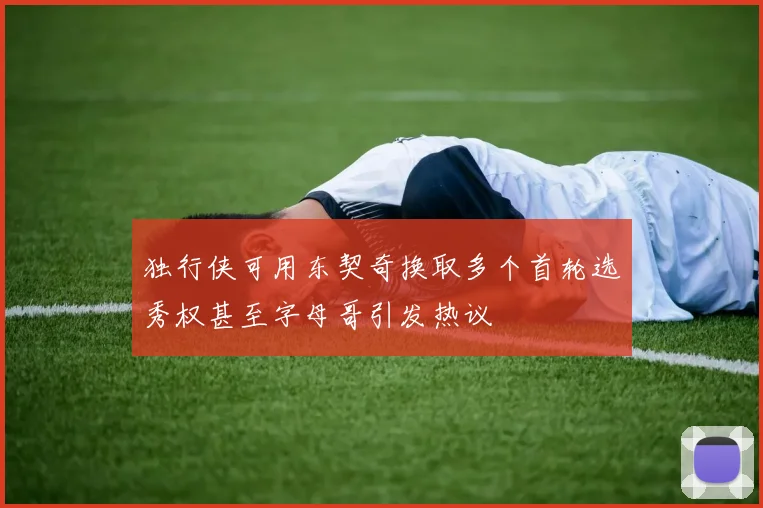 独行侠可用东契奇换取多个首轮选秀权甚至字母哥引发热议