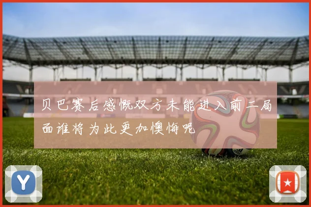 贝巴赛后感慨双方未能进入前二局面谁将为此更加懊悔呢