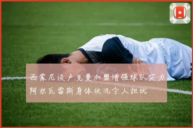 西蒙尼谈卢克曼加盟增强球队实力阿尔瓦雷斯身体状况令人担忧