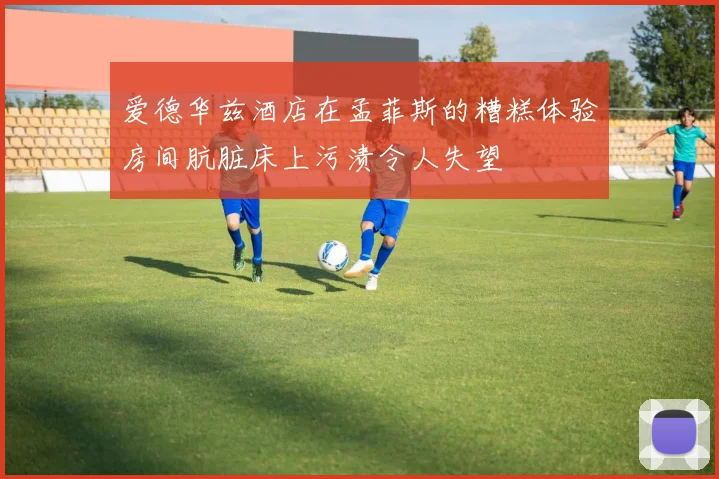爱德华兹酒店在孟菲斯的糟糕体验房间肮脏床上污渍令人失望