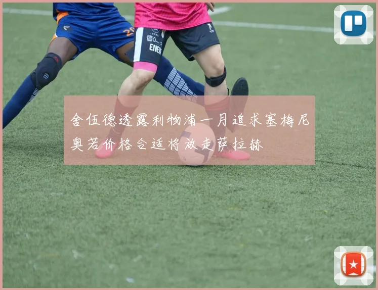 舍伍德透露利物浦一月追求塞梅尼奥若价格合适将放走萨拉赫
