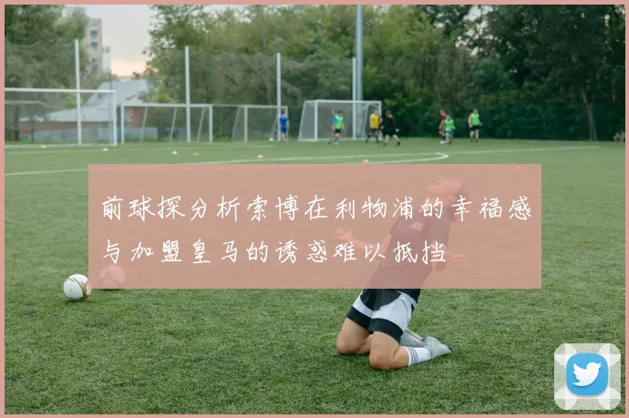前球探分析索博在利物浦的幸福感与加盟皇马的诱惑难以抵挡