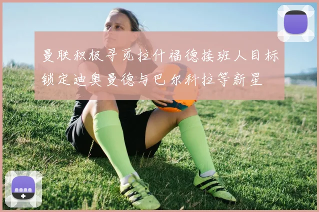 曼联积极寻觅拉什福德接班人目标锁定迪奥曼德与巴尔科拉等新星