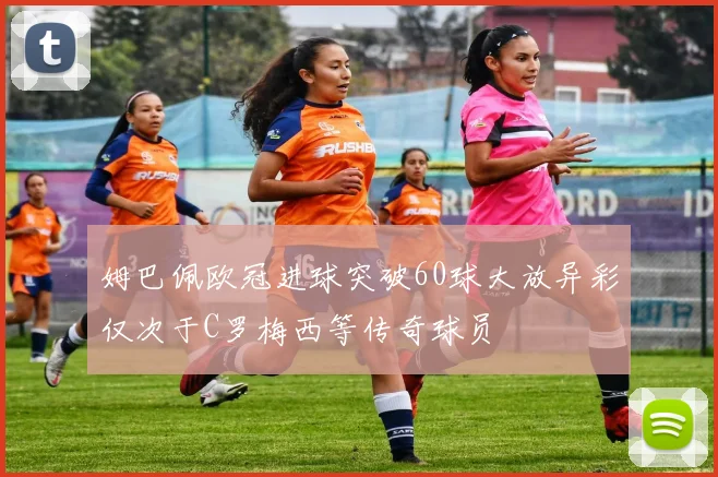 姆巴佩欧冠进球突破60球大放异彩仅次于C罗梅西等传奇球员
