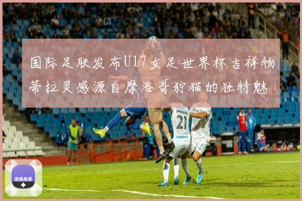 国际足联发布U17女足世界杯吉祥物蒂拉灵感源自摩洛哥狞猫的独特魅力