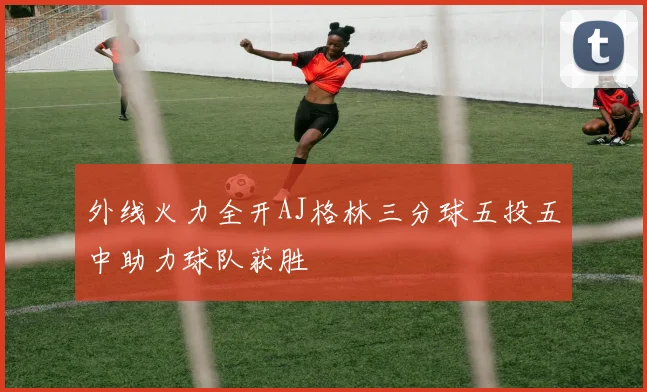 外线火力全开AJ格林三分球五投五中助力球队获胜