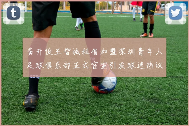 黄开俊王智诚租借加盟深圳青年人足球俱乐部正式官宣引发球迷热议