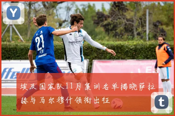 埃及国家队11月集训名单揭晓萨拉赫与马尔穆什领衔出征