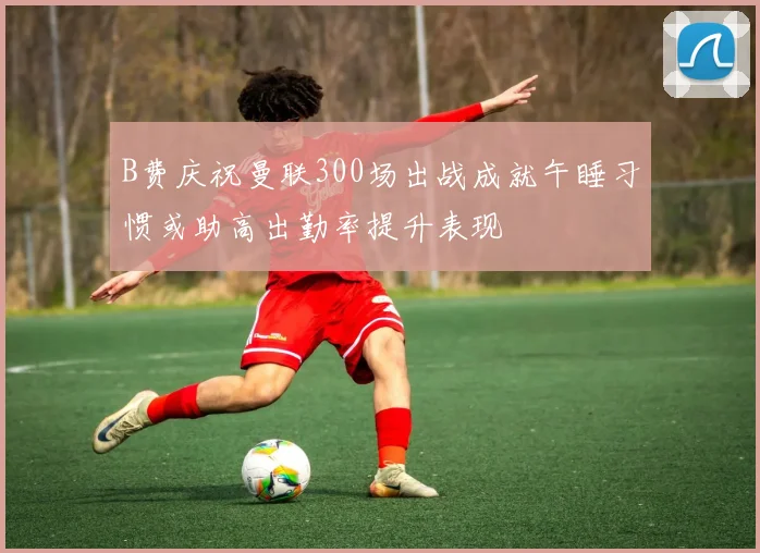 B费庆祝曼联300场出战成就午睡习惯或助高出勤率提升表现