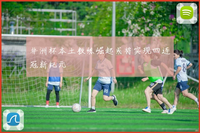 非洲杯本土教练崛起或将实现四连冠新纪元