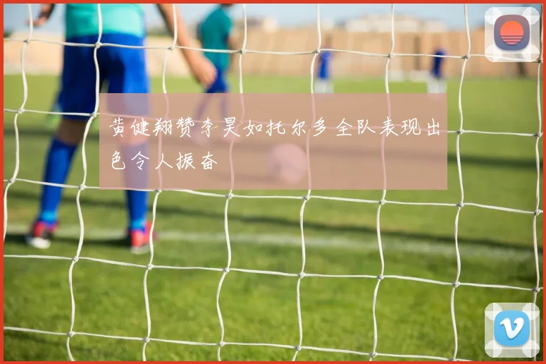 黄健翔赞李昊如托尔多全队表现出色令人振奋