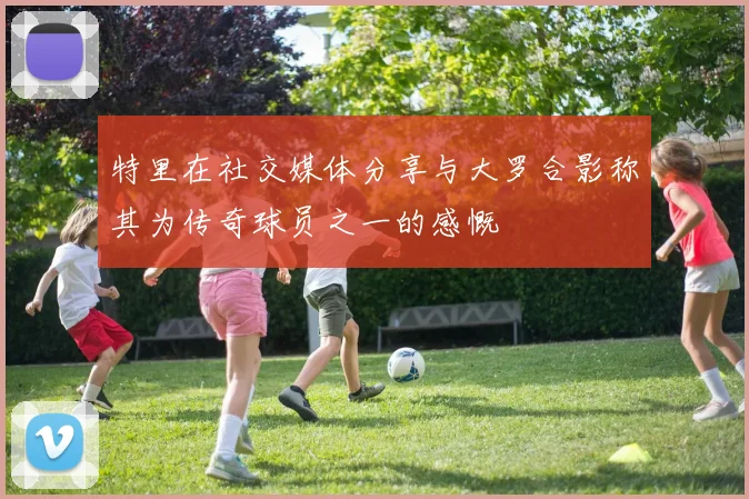 特里在社交媒体分享与大罗合影称其为传奇球员之一的感慨
